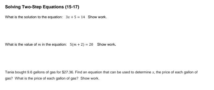 Solving Two-Step Equations (15-17)
What is the solution to the equation: 3x + 5 = 14 Show work.
What is the value of m in the equation: 5(m + 2) = 20 Show work.
Tania bought 9.6 gallons of gas for $27.36. Find an equation that can be used to determine x, the price of each gallon of
gas? What is the price of each gallon of gas? Show work.
