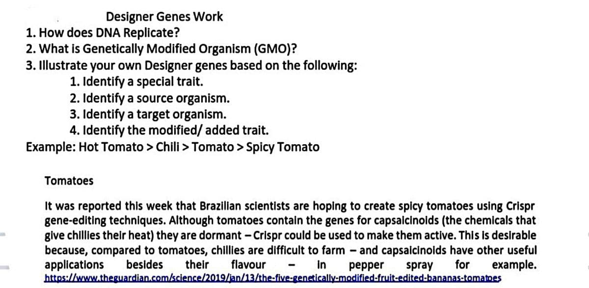 Designer Genes Work
1. How does DNA Replicate?
2. What is Genetically Modified Organism (GMO)?
3. Illustrate your own Designer genes based on the following:
1. Identify a special trait.
2. Identify a source organism.
3. Identify a target organism.
4. Identify the modified/ added trait.
Example: Hot Tomato > Chili > Tomato > Spicy Tomato
Tomatoes
It was reported this week that Brazilian scientists are hoping to create spicy tomatoes using Crispr
gene-editing techniques. Although tomatoes contain the genes for capsaicinoids (the chemicals that
give chillies their heat) they are dormant - Crispr could be used to make them active. This is desirable
because, compared to tomatoes, chillies are difficult to farm
applications
https://www.theguardian.com/science/2019/jan/13/the-five-genetically-modified-fruit-edited-bananas-tomatoes
- and capsaicinoids have other useful
for
besides
their
flavour
in
реpper
spray
example.
