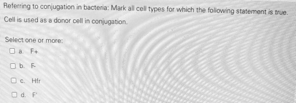 Referring to conjugation in bacteria: Mark all cell types for which the following statement is true.
Cell is used as a donor cell in conjugation.
Select one or more:
O a. F+
O b. F-
O c. Hfr
O d. F"
