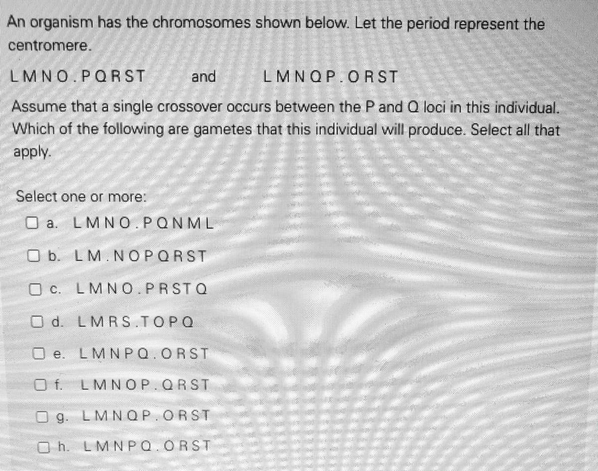 An organism has the chromosomes shown below. Let the period represent the
centromere.
LMNO.PQRST
and
LMNQP.ORST
Assume that a single crossover occurs between the P and Q loci in this individual,
Which of the following are gametes that this individual will produce. Select all that
apply.
Select one or more:
O a. LMNO.PQNML
O b. LM.NOPORST
O c. LMNO.PRSTQ
O d. LMRS.TOPQ
O e. LMNPQ.ORST
Of.
LMNOP.QRST
Og. LMNOP.ORST
Oh. LMNPQ.ORST
