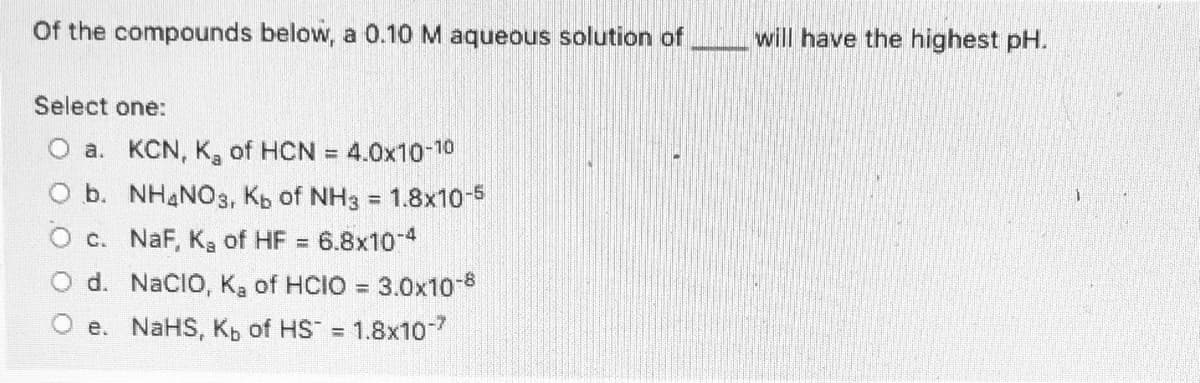 Of the compounds below, a 0.10 M aqueous solution of
will have the highest pH.
Select one:
O a. KCN, K, of HCN = 4.0x10-10
b. NH4NO3, Kb of NH3 = 1.8x10-5
O c. NaF, Ka of HF
6.8x10-4
O d. NaCIO, Ka of HCIO = 3.0x10-8
%3D
O e. NaHS, Kb of HS =
1.8x107
