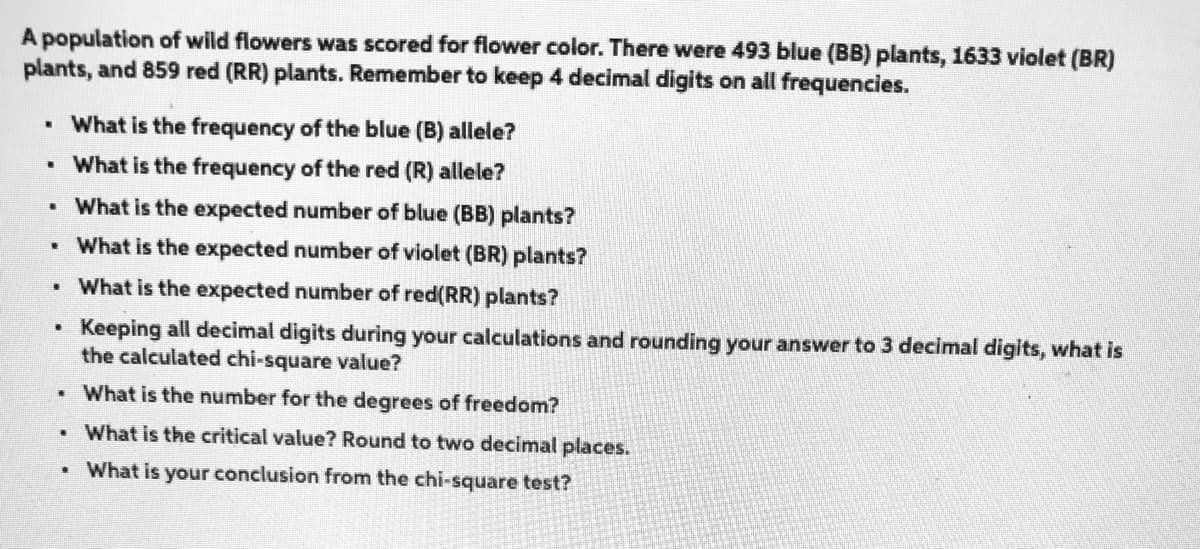 A population of wild flowers was scored for flower color. There were 493 blue (BB) plants, 1633 violet (BR)
plants, and 859 red (RR) plants. Remember to keep 4 decimal digits on all frequencies.
• What is the frequency of the blue (B) allele?
• What is the frequency of the red (R) allele?
What is the expected number of blue (BB) plants?
• What is the expected number of violet (BR) plants?
• What is the expected number of red(RR) plants?
Keeping all decimal digits during your calculations and rounding your answer to 3 decimal digits, what is
the calculated chi-square value?
What is the number for the degrees of freedom?
What is the critical value? Round to two decimal places.
What is your conclusion from the chi-square test?
