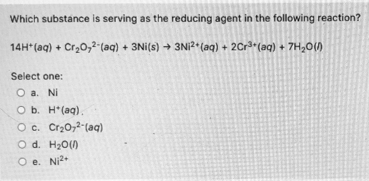 Which substance is serving as the reducing agent in the following reaction?
14H*(aq) + Cr20,2-(aq) + 3Ni(s) → 3NI2+ (aq) + 2Cr3+(aq) + 7H20()
Select one:
O a. Ni
O b. H*(aq).
O c. Cr20,2-(aq)
O d. H20()
O e. Ni2+
