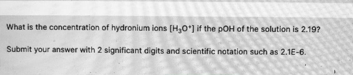 What is the concentration of hydronium ions [HO*] if the pOH of the solution is 2.19?
Submit your answer with 2 significant digits and scientific notation such as 2.1E-6.
