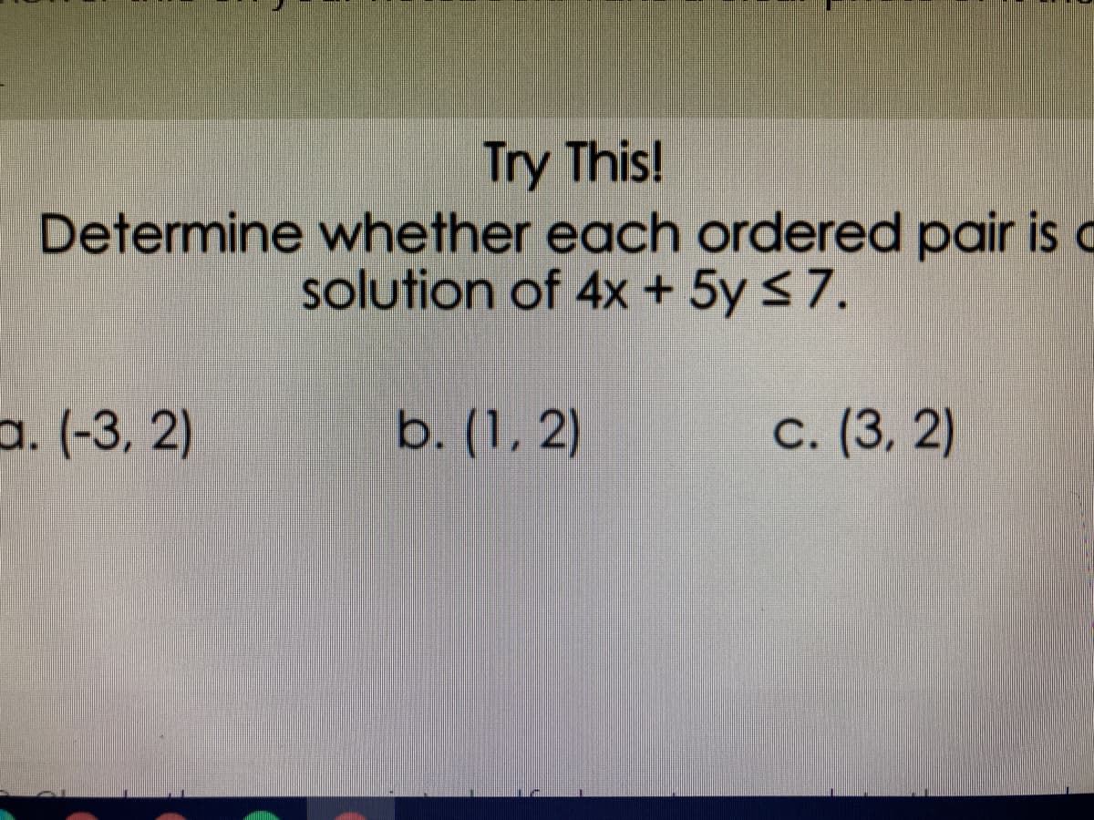 Try This!
Determine whether each ordered pair is
solution of 4x + 5y <7.
a. (-3, 2)
b. (1, 2)
C. (3, 2)
