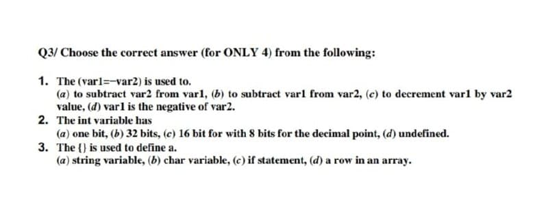 Q3/ Choose the correct answer (for ONLY 4) from the following:
1. The (varl=-var2) is used to.
(a) to subtract var2 from varl, (b) to subtract varl from var2, (c) to decrement varl by var2
value, (d) varl is the negative of var2.
2. The int variable has
(a) one bit, (b) 32 bits, (c) 16 bit for with 8 bits for the decimal point, (d) undefined.
3. The {} is used to define a.
(a) string variable, (b) char variable, (c) if statement, (d) a row in an array.
