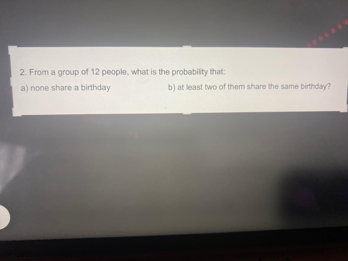 2. From a group of 12 people, what is the probability that:
a) none share a birthday
b) at least two of them share the same birthday?