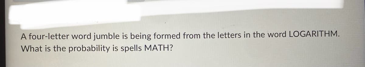 A four-letter word jumble is being formed from the letters in the word LOGARITHM.
What is the probability is spells MATH?