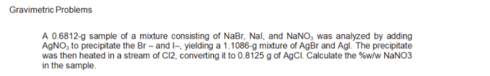 Gravimetric Problems
A 0.6812-g sample of a mixture consisting of NaBr, Nal, and NaNO, was analyzed by adding
AGNO, to precipitate the Br – and I-, yielding a 1.1086-g mixture of AgBr and Agl. The precipitate
was then heated in a stream of C12, converting it to 0.8125 g of AgCl. Calculate the %w/w NaNO3
in the sample.
