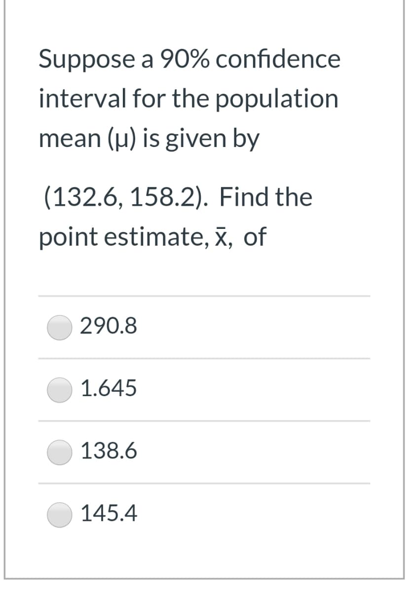 Suppose a 90% confidence
interval for the population
mean (u) is given by
(132.6, 158.2). Find the
point estimate, x, of
290.8
1.645
138.6
145.4

