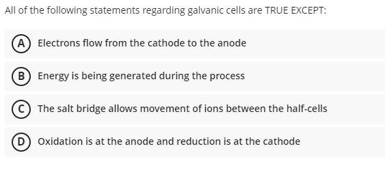 All of the following statements regarding galvanic cells are TRUE EXCEPT:
(A) Electrons flow from the cathode to the anode
B
Energy is being generated during the process
The salt bridge allows movement of ions between the half-cells
(D) Oxidation is at the anode and reduction is at the cathode