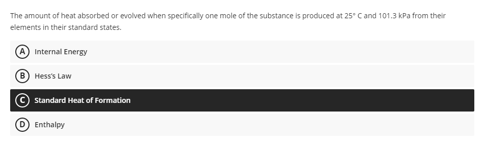 The amount of heat absorbed or evolved when specifically one mole of the substance is produced at 25° C and 101.3 kPa from their
elements in their standard states.
(A) Internal Energy
B) Hess's Law
Standard Heat of Formation
Enthalpy