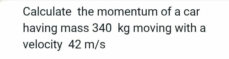 Calculate the momentum of a car
having mass 340 kg moving with a
velocity 42 m/s