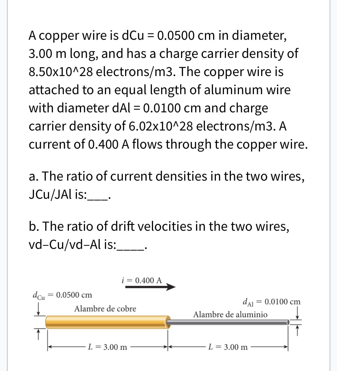A copper wire is dCu = 0.0500 cm in diameter,
3.00 m long, and has a charge carrier density of
8.50x10^28 electrons/m3. The copper wire is
attached to an equal length of aluminum wire
with diameter dAl = 0.0100 cm and charge
carrier density of 6.02x10^28 electrons/m3. A
current of 0.400 A flows through the copper wire.
a. The ratio of current densities in the two wires,
JCu/JAl is:
b. The ratio of drift velocities in the two wires,
vd-Cu/vd-Al is:
dcu = 0.0500 cm
i = 0.400 A
Alambre de cobre
L = 3.00 m
dal = 0.0100 cm
Alambre de aluminio
L = 3.00 m