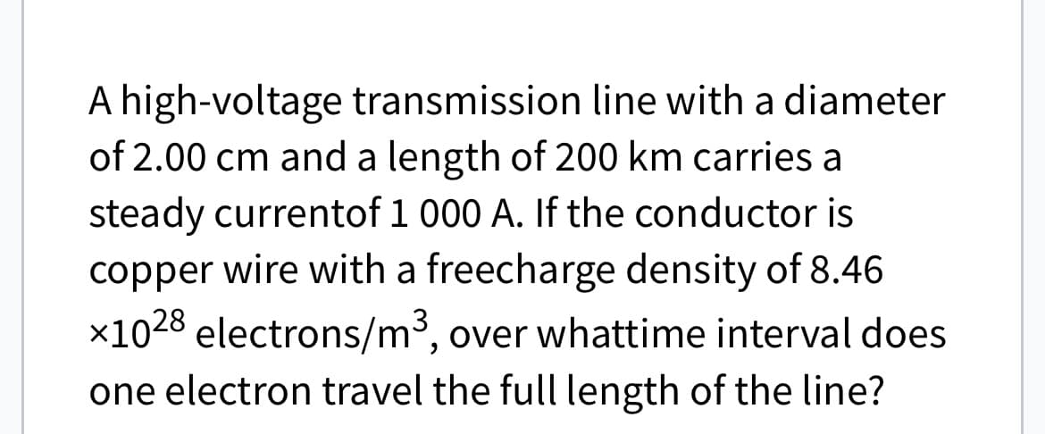 A high-voltage transmission line with a diameter
of 2.00 cm and a length of 200 km carries a
steady currentof 1 000 A. If the conductor is
copper wire with a freecharge density of 8.46
×1028 electrons/m³, over whattime interval does
one electron travel the full length of the line?