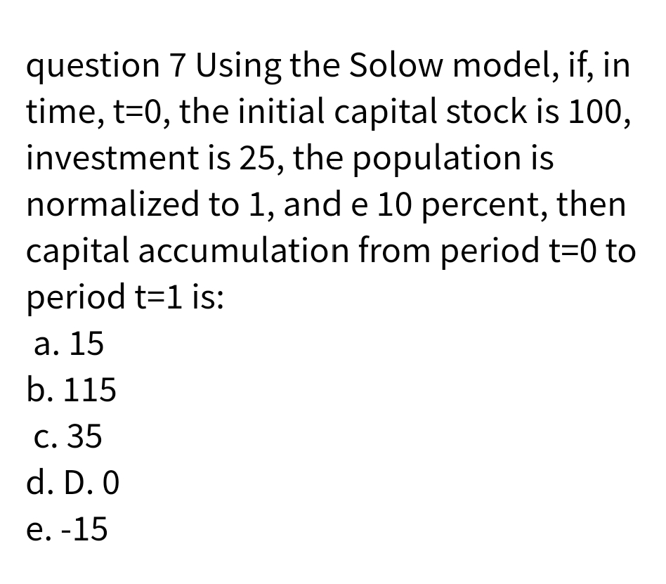 question 7 Using the Solow model, if, in
time, t=0, the initial capital stock is 100,
investment is 25, the population is
normalized to 1, and e 10 percent, then
capital accumulation from period t=0 to
period t=1 is:
a. 15
b. 115
c. 35
d. D. 0
e. -15