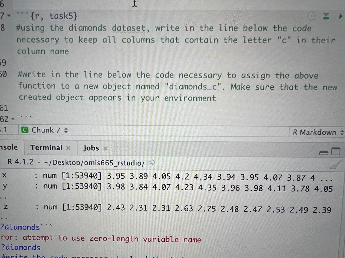 7-{r, task5}
8 #using the diamonds dataset, write in the line below the code
necessary to keep all columns that contain the letter "c" in their
column name
59
50
61
62-
5:1
msole
#write in the line below the code necessary to assign the above
function to a new object named "diamonds_c". Make sure that the new
created object appears in your environment
X
y
Z
711
C Chunk 7:
R 4.1.2
Terminal x Jobs
~/Desktop/omis665_rstudio/
R Markdown
: num [1:53940] 3.95 3.89 4.05 4.2 4.34 3.94 3.95 4.07 3.87 4
: num [1:53940] 3.98 3.84 4.07 4.23 4.35 3.96 3.98 4.11 3.78 4.05
: num [1:53940] 2.43 2.31 2.31 2.63 2.75 2.48 2.47 2.53 2.49 2.39
? diamonds
ror: attempt to use zero-length variable name
?diamonds
#write the cod