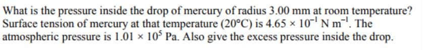 What is the pressure inside the drop of mercury of radius 3.00 mm at room temperature?
Surface tension of mercury at that temperature (20°C) is 4.65 × 10¹ Nm. The
atmospheric pressure is 1.01 × 10³ Pa. Also give the excess pressure inside the drop.