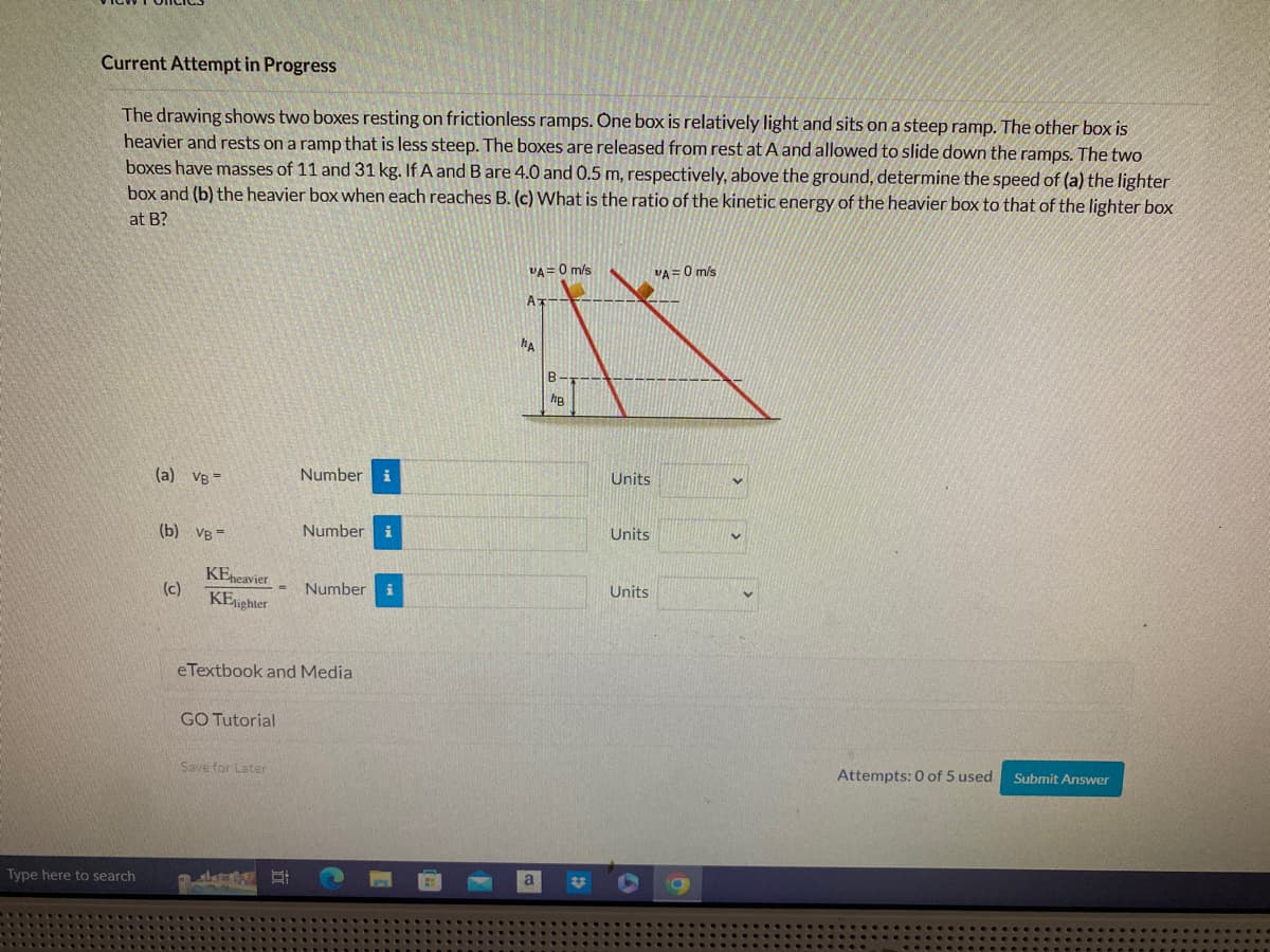 Current Attempt in Progress
The drawing shows two boxes resting on frictionless ramps. One box is relatively light and sits on a steep ramp. The other box is
heavier and rests on a ramp that is less steep. The boxes are released from rest at A and allowed to slide down the ramps. The two
boxes have masses of 11 and 31 kg. If A and B are 4.0 and 0.5 m, respectively, above the ground, determine the speed of (a) the lighter
box and (b) the heavier box when each reaches B. (c) What is the ratio of the kinetic energy of the heavier box to that of the lighter box
at B?
Type here to search
(a) VB=
(b) VB=
(c)
KEheavier
KElighter
GO Tutorial
=
Save for Later
Number i
eTextbook and Media
E
Number i
Number
VA = 0 m/s
AT
MA
a
B
hB
Units
Units
Units
VA=0 m/s
V
Attempts: 0 of 5 used
Submit Answer