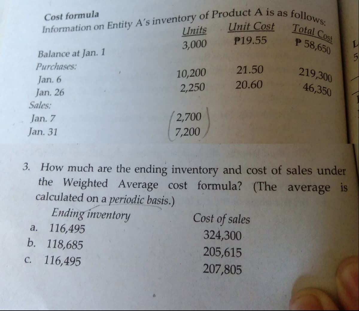 Information on Entity A's inventory of Product A is as
P19.55
follows:
Total Cost
P 58,650
Cost formula
Unit Cost
Units
3,000
Balance at Jan. 1
21.50
219,300
Purchases:
10,200
2,250
Jan. 6
20.60
46,350
Jan. 26
Sales:
2,700
Jan. 7
Jan. 31
7,200
3. How much are the ending inventory and cost of sales under
the Weighted Average cost formula? (The average is
calculated on a periodic basis.)
Ending inventory
116,495
b. 118,685
Cost of sales
а.
324,300
205,615
207,805
C. 116,495
