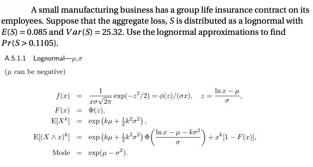 A small manufacturing business has a group life insurance contract on its
employees. Suppose that the aggregate loss, S is distributed as a lognormal with
E(S) = 0.085 and Var(S) = 25.32. Use the lognormal approximations to find
Pr(S>0.1105).
A.5.1.1 Lognormal-u,0
(µ can be negative)
1
In x - u
f(x)
: exp(-2²/2) = 4(2)/(ox),
= Z
F(x)
Ф(2),
E[X*]
exp (kµ + k?o?),
´In x – µ – ko²'
E[(X ^ x)*]
exp (kи + }?а?) Ф
+ a*[1 – F(x)],
%3D
Mode
exp (и — а?).
