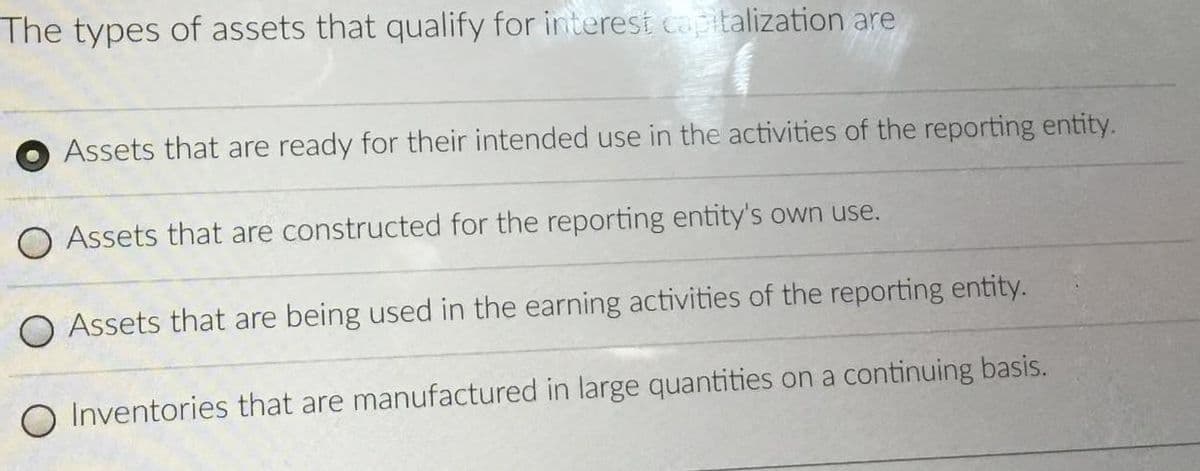 The types of assets that qualify for interest capitalization are
Assets that are ready for their intended use in the activities of the reporting entity.
O Assets that are constructed for the reporting entity's own use.
O Assets that are being used in the earning activities of the reporting entity.
O Inventories that are manufactured in large quantities on a continuing basis.
