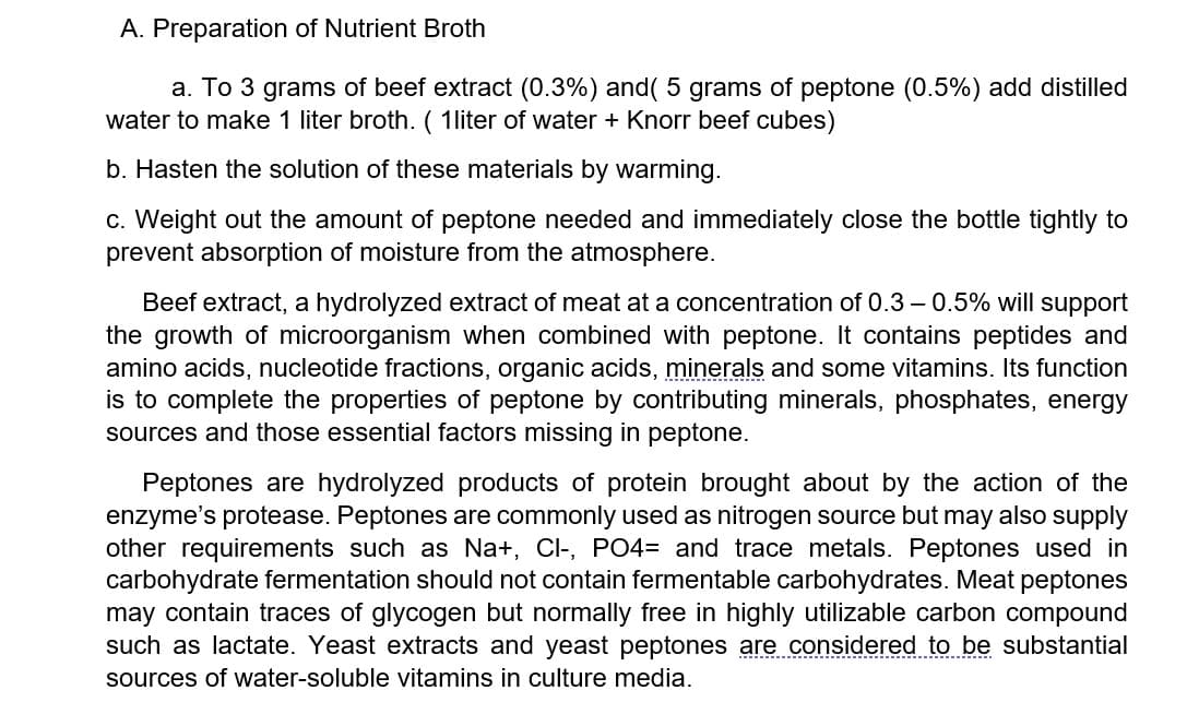 A. Preparation of Nutrient Broth
a. To 3 grams of beef extract (0.3%) and( 5 grams of peptone (0.5%) add distilled
water to make 1 liter broth. ( 1liter of water + Knorr beef cubes)
b. Hasten the solution of these materials by warming.
c. Weight out the amount of peptone needed and immediately close the bottle tightly to
prevent absorption of moisture from the atmosphere.
Beef extract, a hydrolyzed extract of meat at a concentration of 0.3 – 0.5% will support
the growth of microorganism when combined with peptone. It contains peptides and
amino acids, nucleotide fractions, organic acids, minerals and some vitamins. Its function
is to complete the properties of peptone by contributing minerals, phosphates, energy
sources and those essential factors missing in peptone.
Peptones are hydrolyzed products of protein brought about by the action of the
enzyme's protease. Peptones are commonly used as nitrogen source but may also supply
other requirements such as Na+, Cl-, PO4= and trace metals. Peptones used in
carbohydrate fermentation should not contain fermentable carbohydrates. Meat peptones
may contain traces of glycogen but normally free in highly utilizable carbon compound
such as lactate. Yeast extracts and yeast peptones are considered to be substantial
sources of water-soluble vitamins in culture media.
