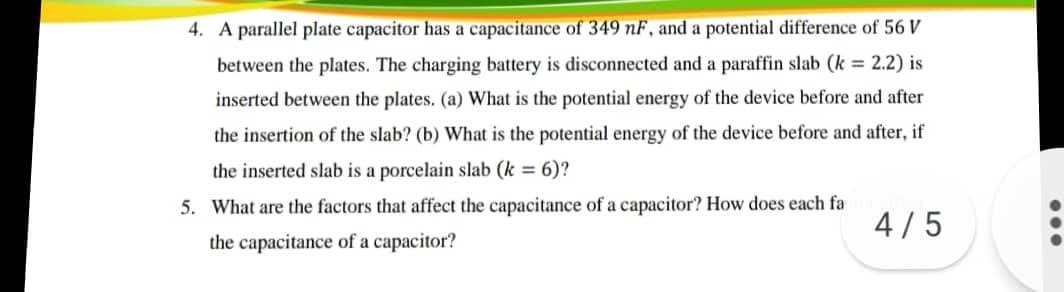 4. A parallel plate capacitor has a capacitance of 349 nF, and a potential difference of 56 V
between the plates. The charging battery is disconnected and a paraffin slab (k = 2.2) is
inserted between the plates. (a) What is the potential energy of the device before and after
the insertion of the slab? (b) What is the potential energy of the device before and after, if
the inserted slab is a porcelain slab (k = 6)?
5. What are the factors that affect the capacitance of a capacitor? How does each fa
4/5
the capacitance of a capacitor?
