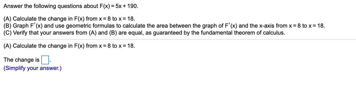 Answer the following questions about F(x) = 5x+ 190.
(A) Calculate the change in F(x) from x = 8 to x = 18.
(B) Graph F'(x) and use geometric formulas to calculate the area between the graph of F'(x) and the x-axis from x= 8 to x = 18.
(C) Verify that your answers from (A) and (B) are equal, as guaranteed by the fundamental theorem of calculus.
(A) Calculate the change in F(x) from x = 8 to x = 18.
The change is
(Simplify your answer.)
