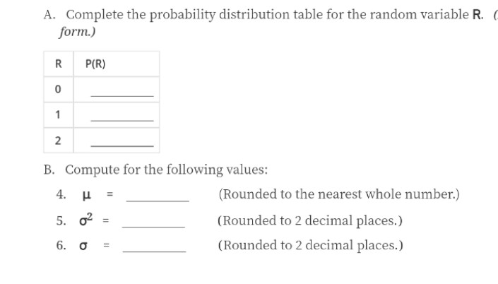 A. Complete the probability distribution table for the random variable R. (
form.)
P(R)
1
2
B. Compute for the following values:
=
(Rounded to the nearest whole number.)
5. o2
(Rounded to 2 decimal places.)
6. o
(Rounded to 2 decimal places.)
4.
