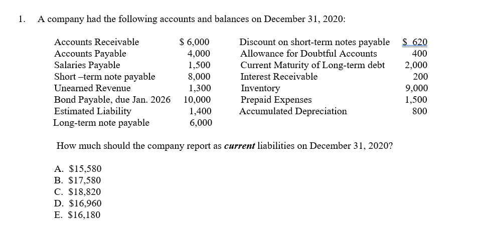 1.
A company had the following accounts and balances on December 31, 2020:
$ 6,000
4,000
1,500
8,000
Discount on short-term notes payable $ 620
Allowance for Doubtful Accounts
Accounts Receivable
Accounts Payable
Salaries Payable
Short -term note payable
400
Current Maturity of Long-term debt
Interest Receivable
2,000
200
Unearned Revenue
1,300
Bond Payable, due Jan. 2026
Estimated Liability
Long-term note payable
Inventory
Prepaid Expenses
Accumulated Depreciation
9,000
1,500
10,000
1,400
6,000
800
How much should the company report as current liabilities on December 31, 2020?
A. $15,580
B. $17,580
C. $18,820
D. $16,960
E. $16,180
