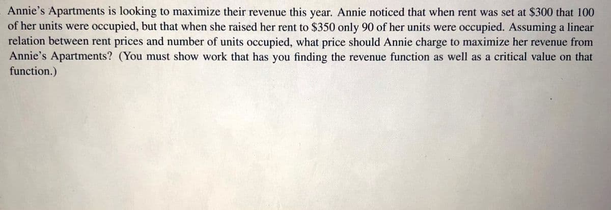 Annie's Apartments is looking to maximize their revenue this year. Annie noticed that when rent was set at $300 that 100
of her units were occupied, but that when she raised her rent to $350 only 90 of her units were occupied. Assuming a linear
relation between rent prices and number of units occupied, what price should Annie charge to maximize her revenue from
Annie's Apartments? (You must show work that has you finding the revenue function as well as a critical value on that
function.)
