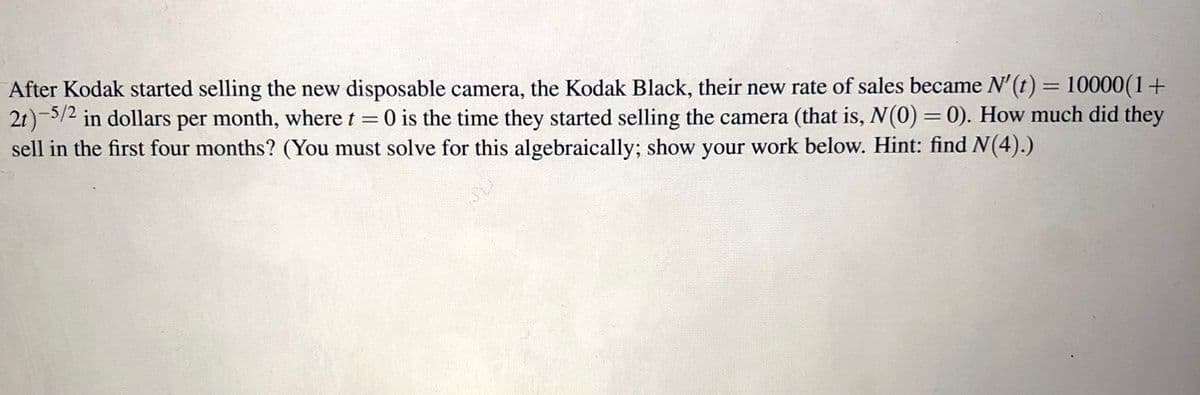 After Kodak started selling the new disposable camera, the Kodak Black, their new rate of sales became N'(t) = 10000(1+
2t)-5/2 in dollars per month, where t = 0 is the time they started selling the camera (that is, N(0) = 0). How much did they
sell in the first four months? (You must solve for this algebraically; show your work below. Hint: find N(4).)
%3D
%3D
%3D
