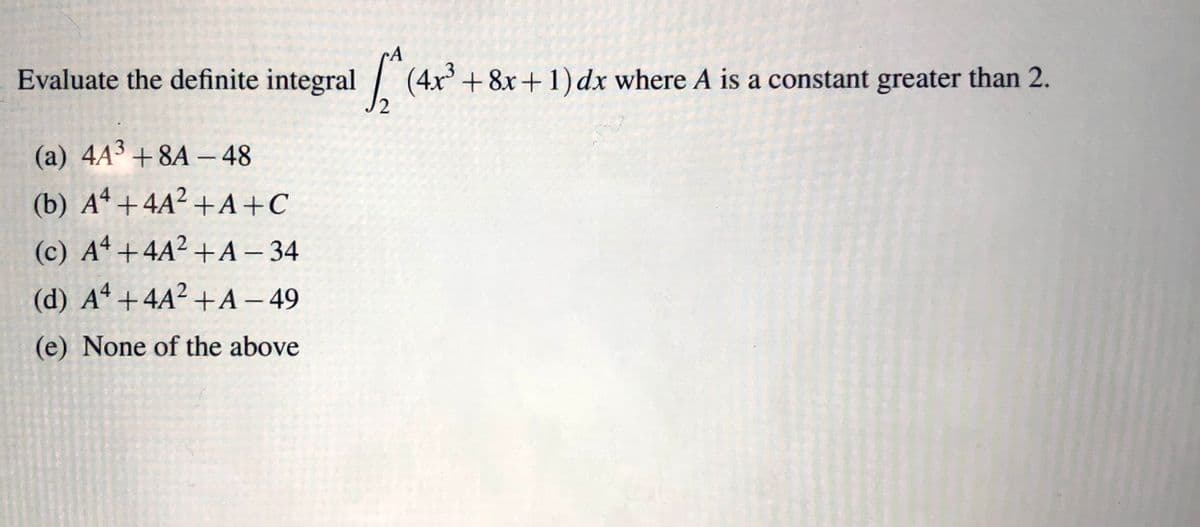 A
Evaluate the definite integral (4x + 8x+1) dx where A is a constant greater than 2.
(a) 4A3 + 8A –48
(b) Aª +4A² + A+C
(c) Aª +4A² +A – 34
(d) Aª +4A² +A – 49
(e) None of the above
