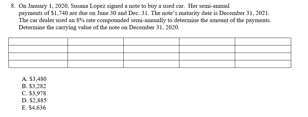 8. On January 1, 2020, Susana Lopez signed a note to buy a used car. Her semi-annual
payments of $1,740 are due on June 30 and Dec. 31. The note's maturity date is December 31, 2021.
The car dealer used an 8% rate compounded semi-annually to determine the amount of the payments.
Determine the carrying value of the note on December 31, 2020.
A. $3,480
B. $3,282
C. $3,978
D. $2,885
E. $4,636
