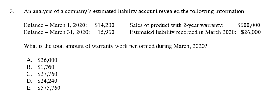 3.
An analysis of a company's estimated liability account revealed the following information:
Balance – March 1, 2020: $14,200
Balance – March 31, 2020: 15,960
Sales of product with 2-year warranty:
Estimated liability recorded in March 2020: $26,000
$600,000
What is the total amount of warranty work performed during March, 2020?
A. $26,000
В. S1,760
C. $27,760
D. $24,240
E. $575,760
