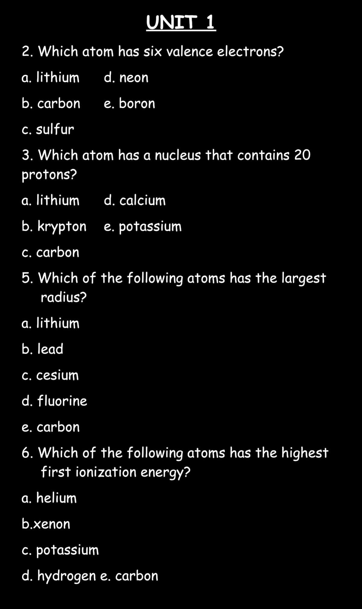 2. Which atom has six valence electrons?
a. lithium
d. neon
b. carbon e. boron
c. sulfur
3. Which atom has a nucleus that contains 20
protons?
a. lithium
b. krypton
c. carbon
5. Which of the following atoms has the largest
radius?
a. lithium
b. lead
c. cesium
d. fluorine
UNIT 1
a. helium
b.xenon
d. calcium
e. potassium
e. carbon
6. Which of the following atoms has the highest
first ionization energy?
c. potassium
d. hydrogen e. carbon