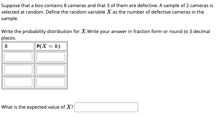 Suppose that a box contains 8 cameras and that 3 of them are defective. A sample of 2 cameras is
selected at random. Define the random variable X as the number of defective cameras in the
sample.
Write the probability distribution for X.Write your answer in fraction form or round to 3 decimal
places.
k
P(X = k)
What is the expected value of X?
