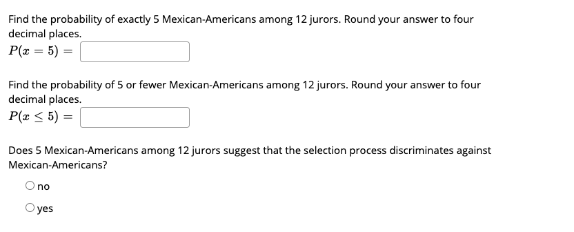 Find the probability of exactly 5 Mexican-Americans among 12 jurors. Round your answer to four
decimal places.
P(x = 5) =
Find the probability of 5 or fewer Mexican-Americans among 12 jurors. Round your answer to four
decimal places.
P(r < 5) =
Does 5 Mexican-Americans among 12 jurors suggest that the selection process discriminates against
Mexican-Americans?
O no
O yes
