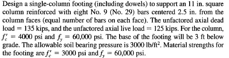 Design a single-column footing (including dowels) to support an 11 in. square
column reinforced with eight No. 9 (No. 29) bars centered 2.5 in. from the
column faces (equal number of bars on each face). The unfactored axial dead
load = 135 kips, and the unfactored axial live load = 125 kips. For the column,
= 4000 psi and f,
grade. The allowable soil bearing pressure is 3000 lb/ft?. Material strengths for
the footing are f.
= 60,000 psi. The base of the footing will be 3 ft below
= 3000 psi and f, = 60,000 psi.
