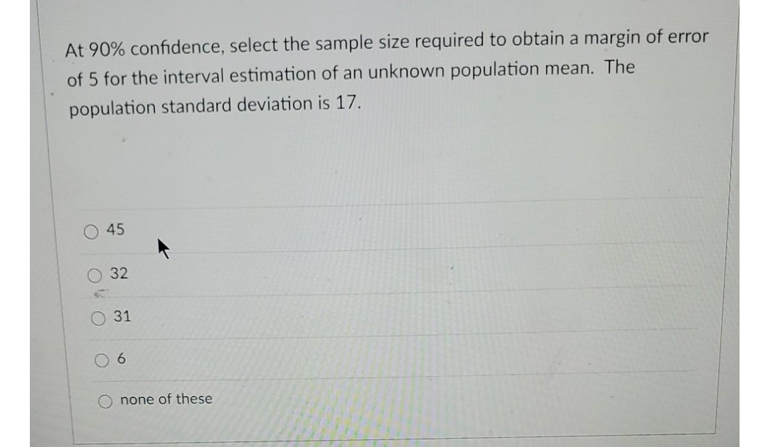 At 90% confidence, select the sample size required to obtain a margin of error
of 5 for the interval estimation of an unknown population mean. The
population standard deviation is 17.
6.
none of these
45
32
31
