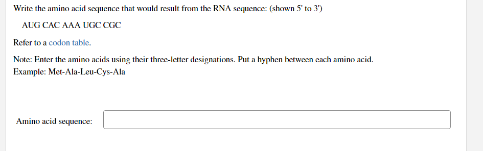 Write the amino acid sequence that would result from the RNA sequence: (shown 5' to 3')
AUG CAC AAA UGC CGC
Refer to a codon table.
Note: Enter the amino acids using their three-letter designations. Put a hyphen between each amino acid.
Example: Met-Ala-Leu-Cys-Ala
Amino acid sequence: