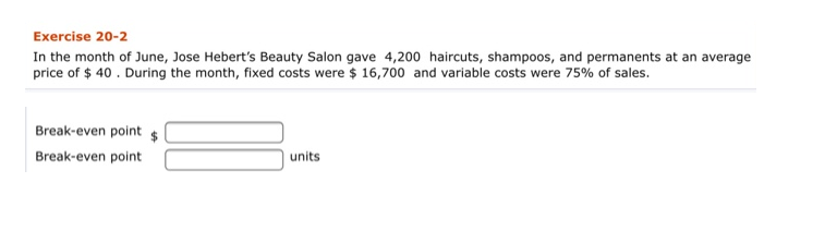 Exercise 20-2
In the month of June, Jose Hebert's Beauty Salon gave 4,200 haircuts, shampoos, and permanents at an average
price of $ 40. During the month, fixed costs were $ 16,700 and variable costs were 75% of sales.
Break-even point
$
Break-even point
units