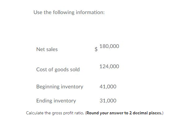 Use the following information:
180,000
Net sales
124,000
Cost of goods sold
Beginning inventory
41,000
Ending inventory
31,000
Calculate the gross profit ratio. (Round your answer to 2 decimal places.)
$