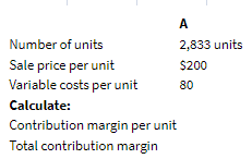 A
2,833 units
Number of units
Sale price per unit
$200
Variable costs per unit
80
Calculate:
Contribution margin per unit
Total contribution margin
