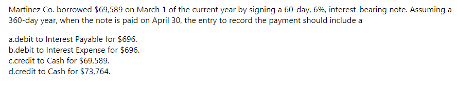 Martinez Co. borrowed $69,589 on March 1 of the current year by signing a 60-day, 6%, interest-bearing note. Assuming a
360-day year, when the note is paid on April 30, the entry to record the payment should include a
a.debit to Interest Payable for $696.
b.debit to Interest Expense for $696.
c.credit to Cash for $69,589.
d.credit to Cash for $73,764.