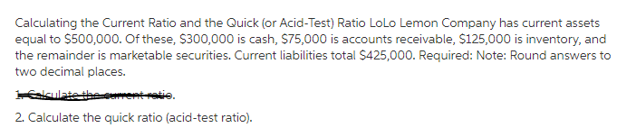 Calculating the Current Ratio and the Quick (or Acid-Test) Ratio LoLo Lemon Company has current assets
equal to $500,000. Of these, $300,000 is cash, $75,000 is accounts receivable, $125,000 is inventory, and
the remainder is marketable securities. Current liabilities total $425,000. Required: Note: Round answers to
two decimal places.
1 Esiculate the current ratio.
2. Calculate the quick ratio (acid-test ratio).
