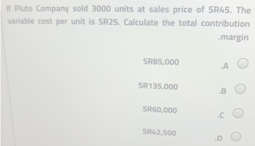 If Pluto Company sold 3000 units at sales price of SR45. The
variable cost per unit is SR25. Calculate the total contribution
.margin
SR85,000
.A
SR135,000
SR60,000
SR42,500
.B
.CO
.D
