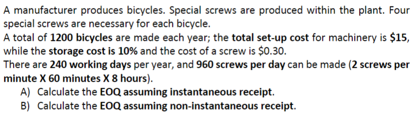 A manufacturer produces bicycles. Special screws are produced within the plant. Four
special screws are necessary for each bicycle.
A total of 1200 bicycles are made each year; the total set-up cost for machinery is $15,
while the storage cost is 10% and the cost of a screw is $0.30.
There are 240 working days per year, and 960 screws per day can be made (2 screws per
minute X 60 minutes X 8 hours).
A) Calculate the EOQ assuming instantaneous receipt.
B) Calculate the EOQ assuming non-instantaneous receipt.