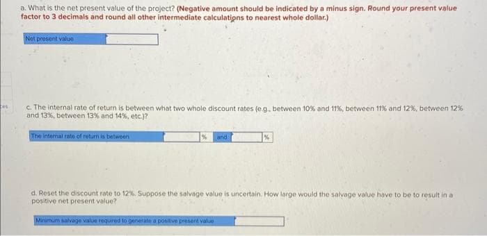 ces
a. What is the net present value of the project? (Negative amount should be indicated by a minus sign. Round your present value
factor to 3 decimals and round all other intermediate calculations to nearest whole dollar.)
Net present value
c. The internal rate of return is between what two whole discount rates (e.g., between 10% and 11%, between 11% and 12 %, between 12%
and 13%, between 13% and 14%, etc.)?
The internal rate of return is between
and
Minimum salvage value required to generate a positive present value
%
d. Reset the discount rate to 12%. Suppose the salvage value is uncertain. How large would the salvage value have to be to result in a
positive net present value?